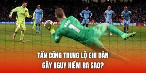 Tấn Công Trung Lộ Ghi Bàn Gây Nguy Hiểm Ra Sao?
